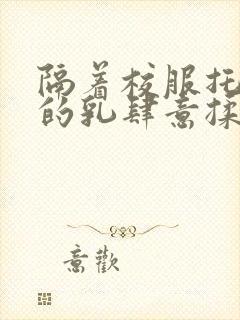 隔着校服托住她的乳肆意揉搓