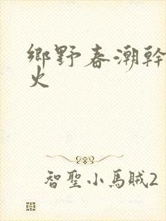 乡野春潮干柴烈火