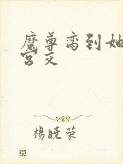 魔尊脔到她哭h宫交