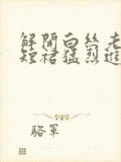 解开白丝老师的短裙猛烈进入