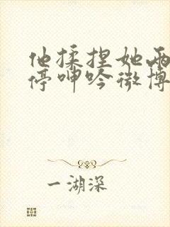 他揉捏她两乳不停呻吟微博