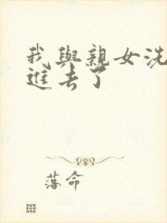 我与亲女洗澡时进去了