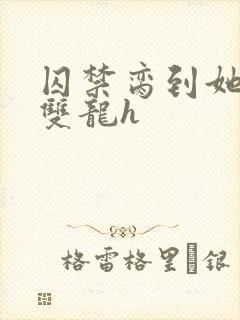 囚禁脔到她哭h双龙h