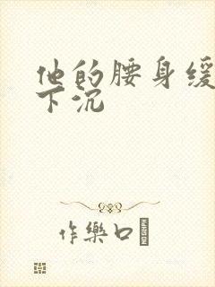 他的腰身缓慢的下沉