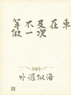 等不及在车里先做一次