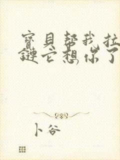 宝贝帮我拉开拉链它想你了视频