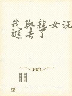 我与亲女洗澡时进去了