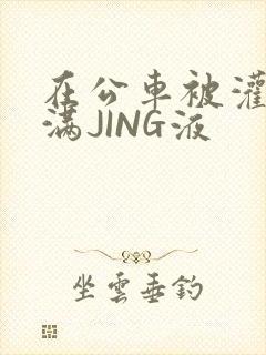 在公车被灌强行满JING液