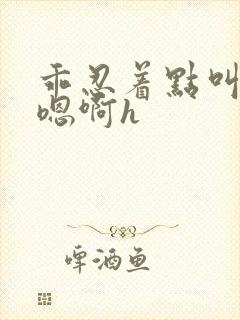 乖忍着点叫出来嗯啊h