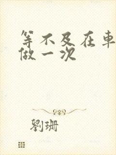 等不及在车里先做一次