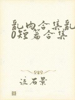 乱肉合集乱500短篇合集