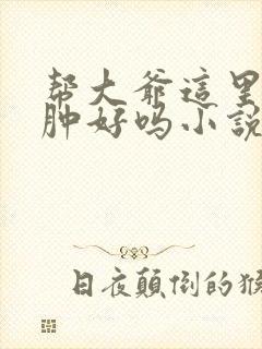 帮大爷这里消消肿好吗小说