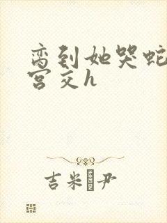 脔到她哭蛇双根宫交h