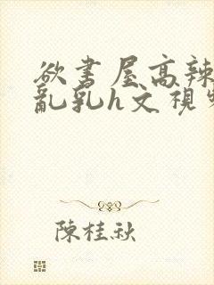 欲书屋高辣h文乱乳h文视频