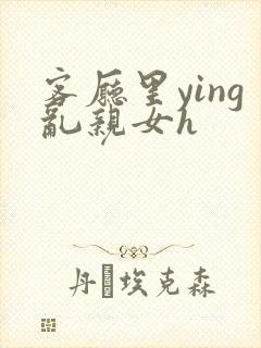 客厅里ying乱亲女h