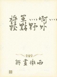 将军灬啊灬啊灬轻点野外