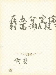 在办公室伦流澡到高潮h段灵兮