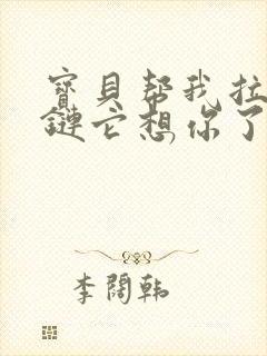 宝贝帮我拉开拉链它想你了视频