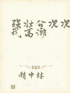 强壮公次次弄得我高潮