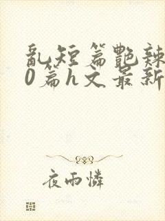 乱短篇艳辣500篇h文最新章节