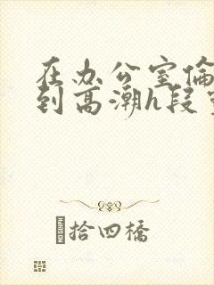 在办公室伦流澡到高潮h段灵兮