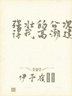 强壮的公次次弄得我高潮建国