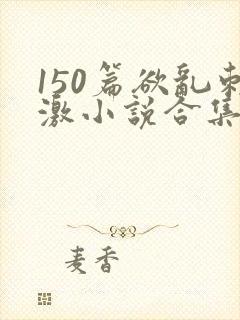 150篇欲乱刺激小说合集