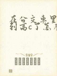 在公交车里c弄到高c了怎么办