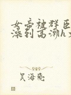 女帝被群臣伦流澡到高潮h文