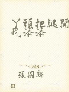 丫头把腿开大让我添添