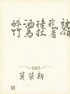 醉酒后我被青梅竹马拉着领证了