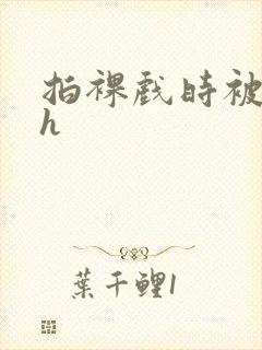 拍裸戏时被c了h