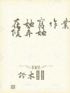 在她写作业的时候弄她