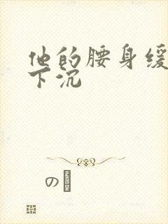 他的腰身缓慢的下沉
