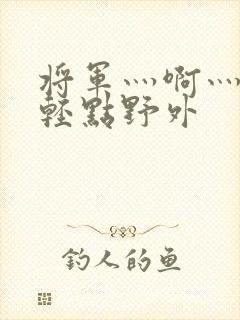 将军灬啊灬啊灬轻点野外