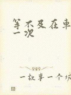 等不及在车里做一次