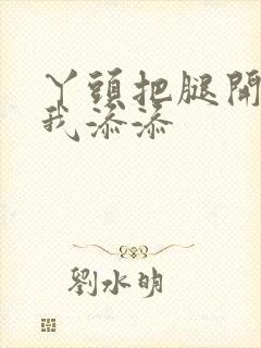 丫头把腿开大让我添添