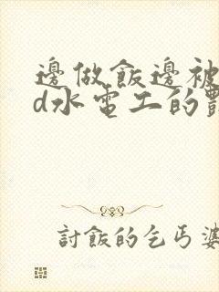 边做饭边被躁bd水电工的艳遇