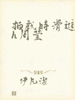 拍戏时滑进去了h周莹