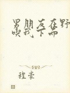 男朋友在野外猛吃我下面