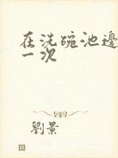 在洗碗池边要了一次