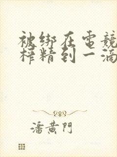 被绑在电竞椅上榨精到一滴不剩