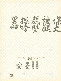 男总裁被保镖c呻吟双腿大张bl