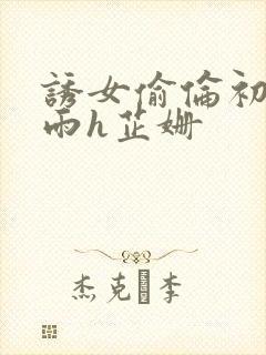 诱女偷伦初尝云雨h芷姗