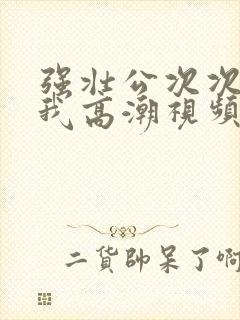 强壮公次次弄得我高潮视频