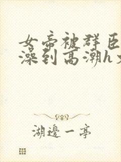 女帝被群臣伦流澡到高潮h文