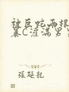 被巨蛇两根强制暴C灌满男男漫画