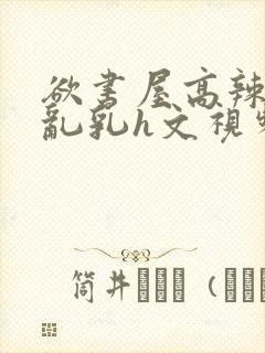 欲书屋高辣h文乱乳h文视频