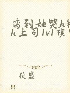 脔到她哭h粗话h上司1v1视频