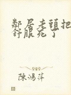 邻居老头把我弄舒服死了